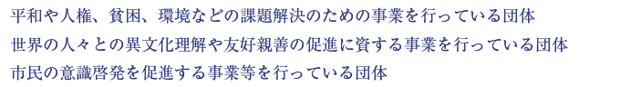 平和や人権、貧困、環境などの課題解決のための事業を行っている団体。世界の人々との異文化理解や友好親善の促進に資する事業を行っている団体。市民の意識啓発を促進する事業等を行っている団体。